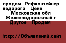 продам  Рефконтейнер  недорого › Цена ­ 300 000 - Московская обл., Железнодорожный г. Другое » Продам   